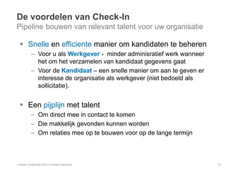 De voordelen van Check-In
Pipeline bouwen van relevant talent voor uw organisatie
 Snelle en efficiente manier om kandidaten te beheren
– Voor u als Werkgever - minder adminisratief werk wanneer
het om het verzamelen van kandidaat gegevens gaat
– Voor de Kandidaat – een snelle manier om aan te geven er
interesse de organisatie als werkgever (niet bedoeld als
sollicitatie).
 Een pijplijn met talent
– Om direct mee in contact te komen
– Die makkelijk gevonden kunnen worden
– Om relaties mee op te bouwen voor op de lange termijn
LinkedIn Confidential ©2013 All Rights Reserved 37
 