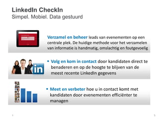 5
Verzamel en beheer leads van evenementen op een
centrale plek. De huidige methode voor het verzamelen
van informatie is handmatig, omslachtig en foutgevoelig
 Volg en kom in contact door kandidaten direct te
benaderen en op de hoogte te blijven van de
meest recente LinkedIn gegevens
 Meet en verbeter hoe u in contact komt met
kandidaten door evenementen efficiënter te
managen
LinkedIn CheckIn
Simpel. Mobiel. Data gestuurd
5
 