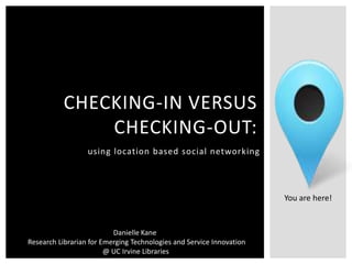 CHECKING-IN VERSUS
               CHECKING-OUT:
                  using location based social networking




                                                                      You are here!


                          Danielle Kane
Research Librarian for Emerging Technologies and Service Innovation
                        @ UC Irvine Libraries
 