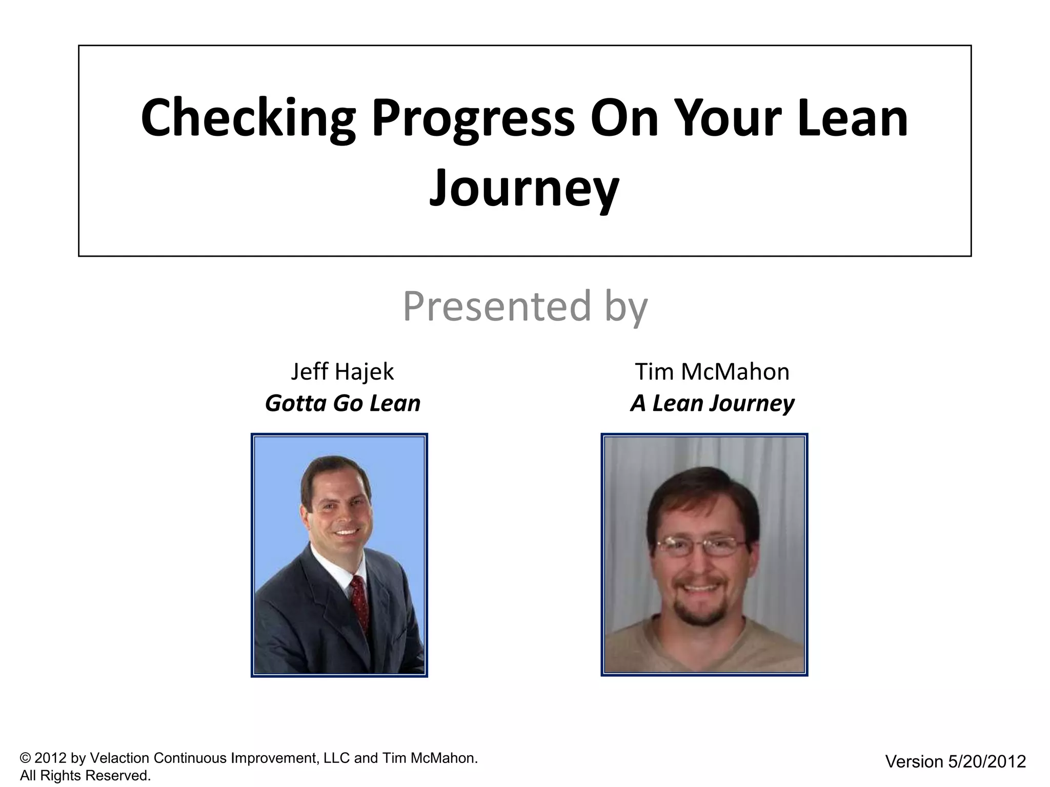 Checking Progress On Your Lean
                           Journey
                                                     Presented by
                                    Jeff Hajek                     Tim McMahon
                                  Gotta Go Lean                    A Lean Journey




© 2012 by Velaction Continuous Improvement, LLC and Tim McMahon.                    Version 5/20/2012
All Rights Reserved.
 