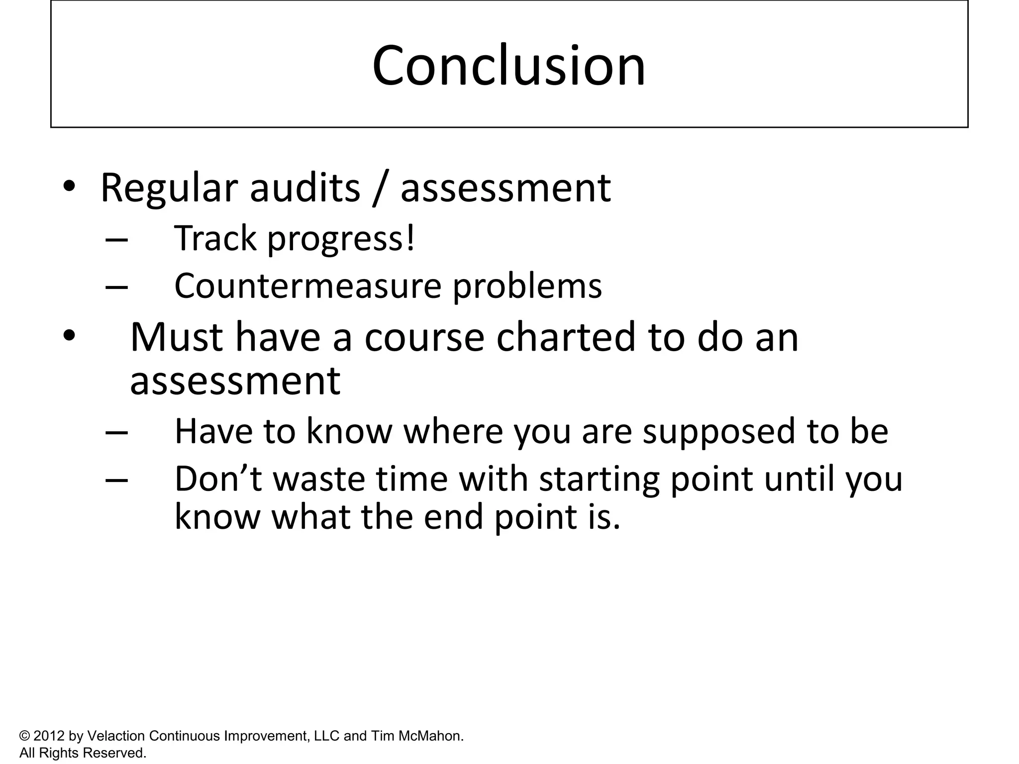 Conclusion
      • Regular audits / assessment
            –         Track progress!
            –         Countermeasure problems
      •         Must have a course charted to do an
                assessment
            –         Have to know where you are supposed to be
            –         Don’t waste time with starting point until you
                      know what the end point is.




© 2012 by Velaction Continuous Improvement, LLC and Tim McMahon.
All Rights Reserved.
 