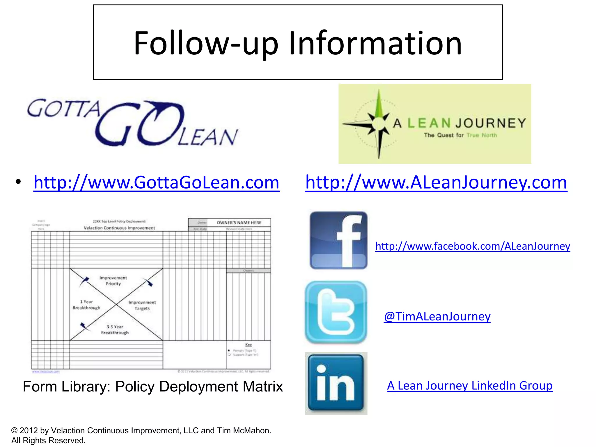 Follow-up Information


• http://www.GottaGoLean.com                                       http://www.ALeanJourney.com

                                                                          http://www.facebook.com/ALeanJourney




                                                                           @TimALeanJourney




  Form Library: Policy Deployment Matrix                                    A Lean Journey LinkedIn Group


© 2012 by Velaction Continuous Improvement, LLC and Tim McMahon.
All Rights Reserved.
 