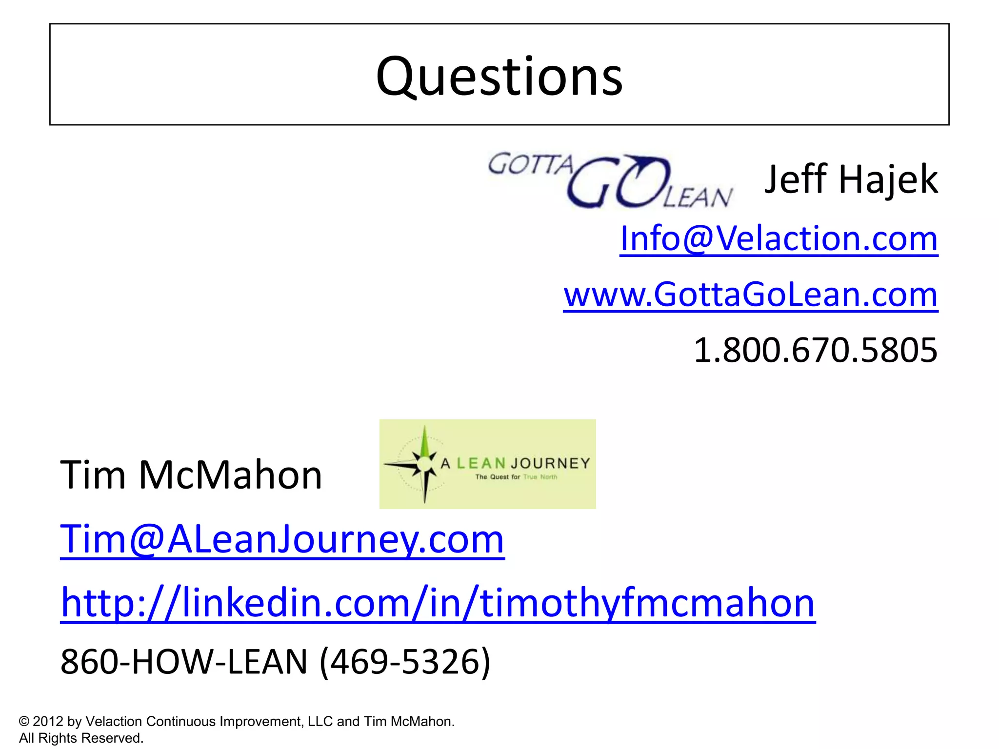 Questions
                                                                             Jeff Hajek
                                                                     Info@Velaction.com
                                                                   www.GottaGoLean.com
                                                                         1.800.670.5805


      Tim McMahon
      Tim@ALeanJourney.com
      http://linkedin.com/in/timothyfmcmahon
      860-HOW-LEAN (469-5326)
© 2012 by Velaction Continuous Improvement, LLC and Tim McMahon.
All Rights Reserved.
 