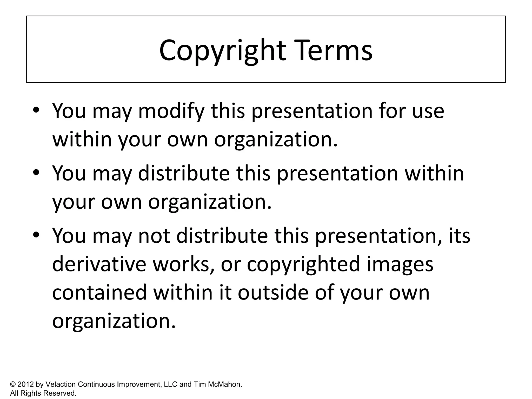 Copyright Terms
      • You may modify this presentation for use
        within your own organization.
      • You may distribute this presentation within
        your own organization.
      • You may not distribute this presentation, its
        derivative works, or copyrighted images
        contained within it outside of your own
        organization.

© 2012 by Velaction Continuous Improvement, LLC and Tim McMahon.
All Rights Reserved.
 