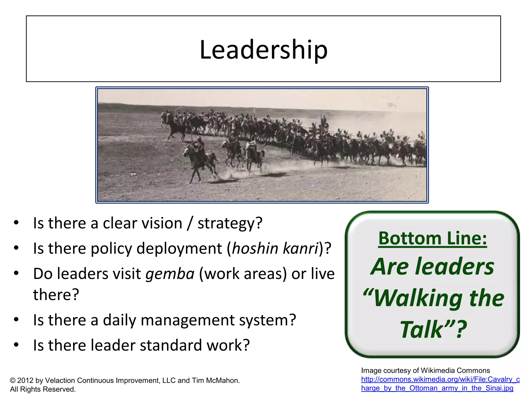 Leadership




• Is there a clear vision / strategy?
• Is there policy deployment (hoshin kanri)?
                                                                        Bottom Line:
• Do leaders visit gemba (work areas) or live                       Are leaders
  there?                                                           “Walking the
• Is there a daily management system?
• Is there leader standard work?
                                                                      Talk”?
                                                                   Image courtesy of Wikimedia Commons
© 2012 by Velaction Continuous Improvement, LLC and Tim McMahon.   http://commons.wikimedia.org/wiki/File:Cavalry_c
All Rights Reserved.                                               harge_by_the_Ottoman_army_in_the_Sinai.jpg
 