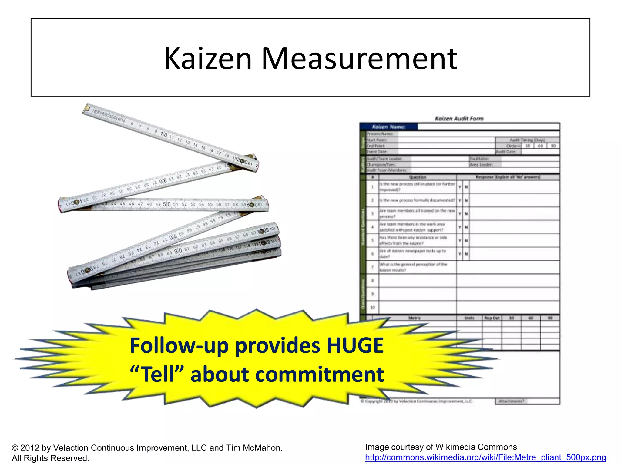 Kaizen Measurement




                           Follow-up provides HUGE
                           “Tell” about commitment

© 2012 by Velaction Continuous Improvement, LLC and Tim McMahon.   Image courtesy of Wikimedia Commons
All Rights Reserved.                                               http://commons.wikimedia.org/wiki/File:Metre_pliant_500px.png
 