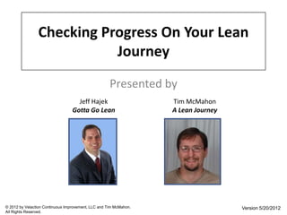 Checking Progress On Your Lean
                           Journey
                                                     Presented by
                                    Jeff Hajek                     Tim McMahon
                                  Gotta Go Lean                    A Lean Journey




© 2012 by Velaction Continuous Improvement, LLC and Tim McMahon.                    Version 5/20/2012
All Rights Reserved.
 