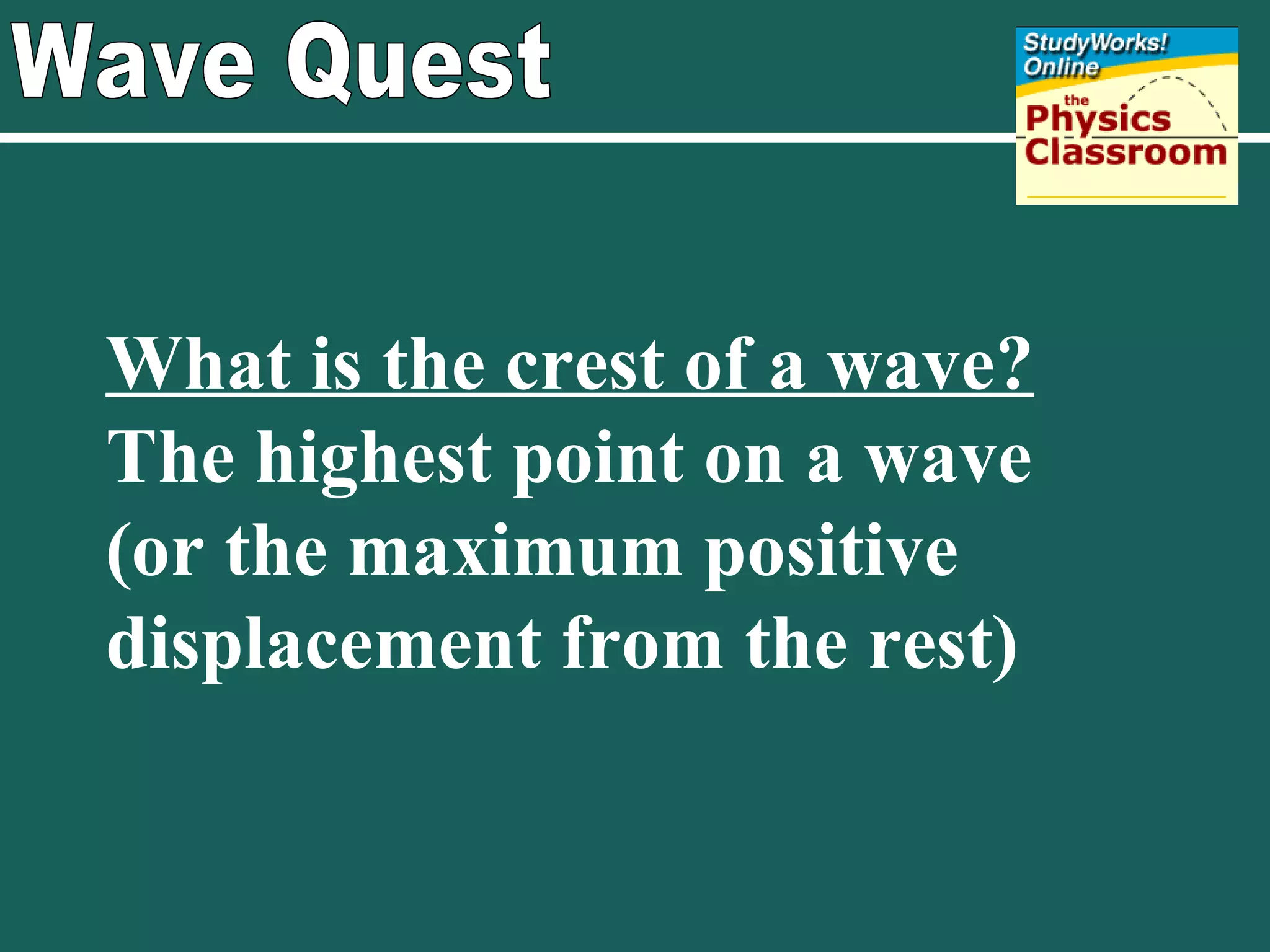 Wave Quest What is the crest of a wave?   The highest point on a wave (or the maximum positive displacement from the rest)  