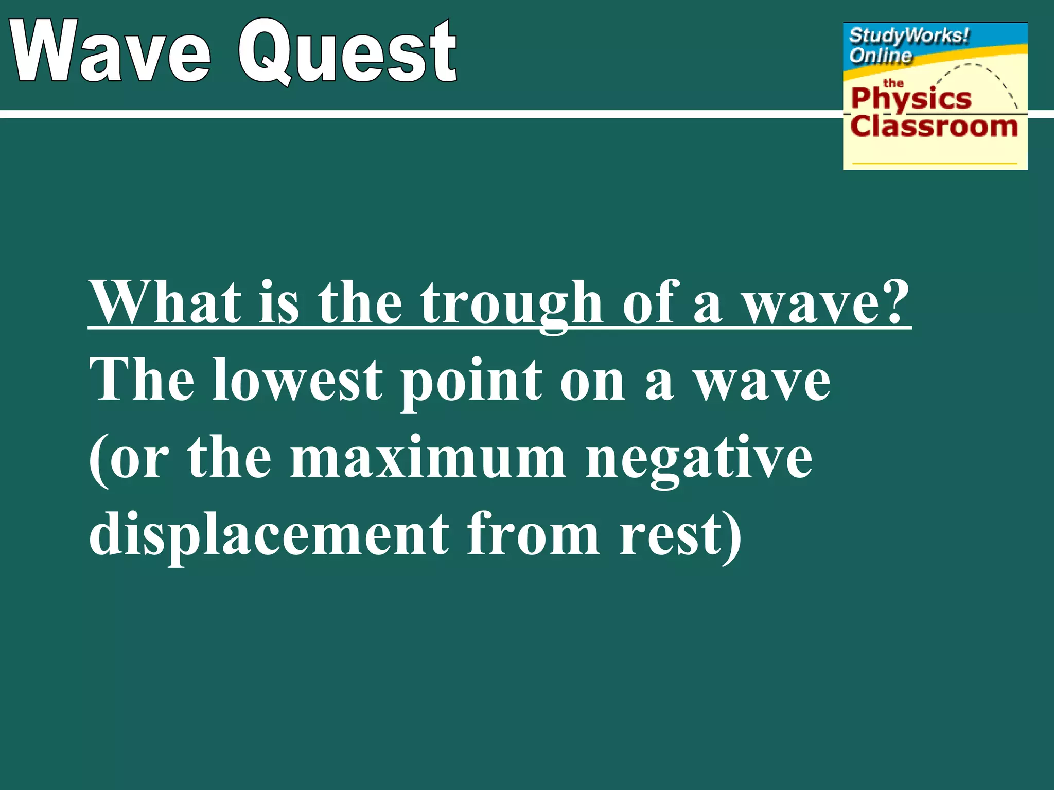 Wave Quest What is the trough of a wave?   The lowest point on a wave  (or the maximum negative displacement from rest)  