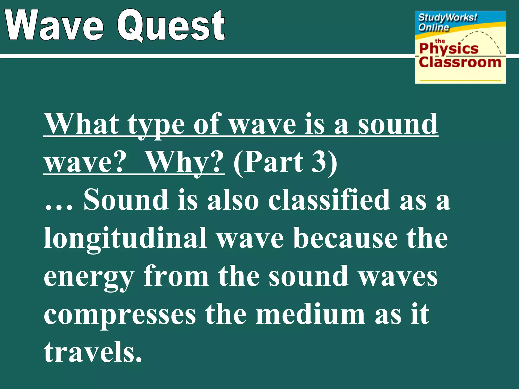 Wave Quest What type of wave is a sound wave?  Why?  (Part 3) …  Sound is also classified as a longitudinal wave because the energy from the sound waves compresses the medium as it travels. 