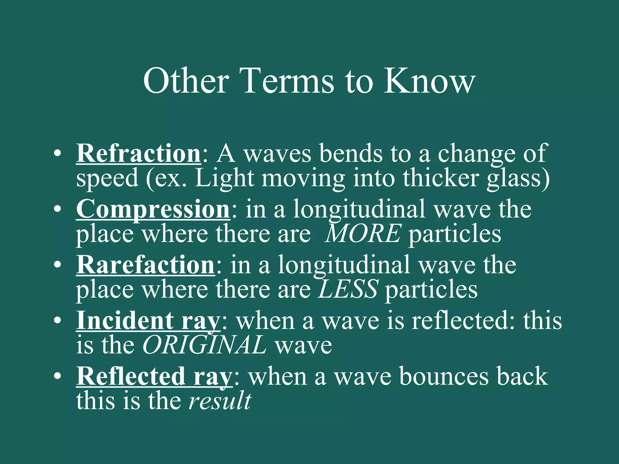 Other Terms to Know Refraction : A waves bends to a change of speed (ex. Light moving into thicker glass) Compression : in a longitudinal wave the place where there are  MORE  particles Rarefaction : in a longitudinal wave the place where there are  LESS  particles Incident ray : when a wave is reflected: this is the  ORIGINAL  wave Reflected ray : when a wave bounces back this is the  result 