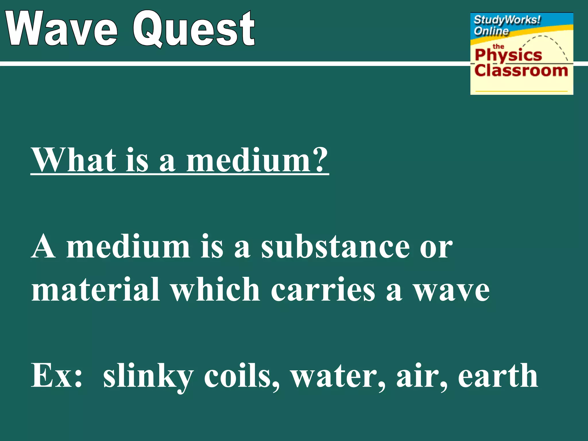 Wave Quest What is a medium? A medium is a substance or material which carries a wave Ex:  slinky coils, water, air, earth 