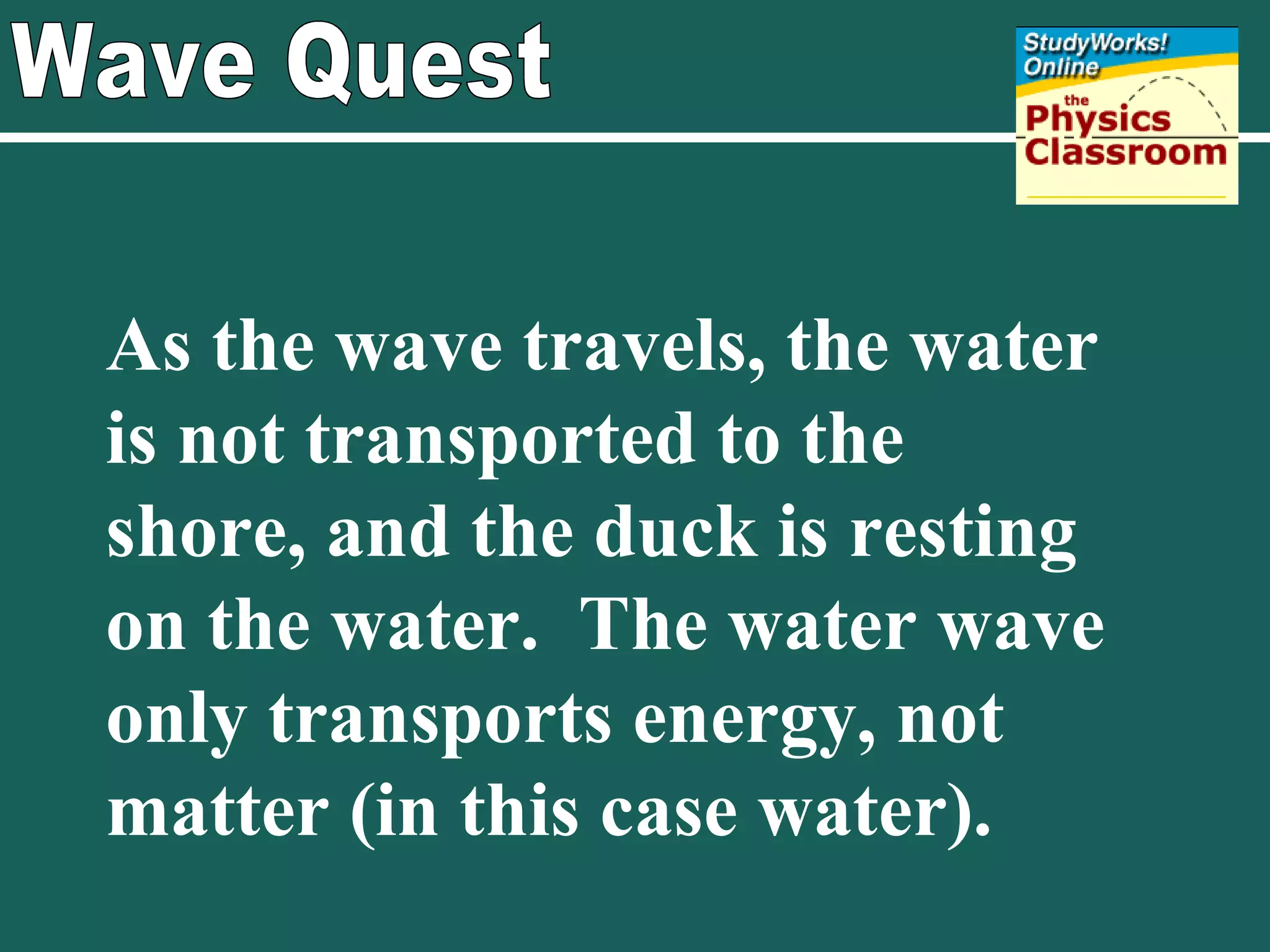 Wave Quest As the wave travels, the water is not transported to the shore, and the duck is resting on the water.  The water wave only transports energy, not matter (in this case water). 
