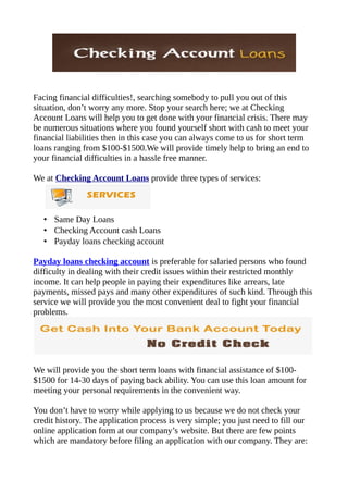 Facing financial difficulties!, searching somebody to pull you out of this
situation, don’t worry any more. Stop your search here; we at Checking
Account Loans will help you to get done with your financial crisis. There may
be numerous situations where you found yourself short with cash to meet your
financial liabilities then in this case you can always come to us for short term
loans ranging from $100-$1500.We will provide timely help to bring an end to
your financial difficulties in a hassle free manner.

We at Checking Account Loans provide three types of services:



   • Same Day Loans
   • Checking Account cash Loans
   • Payday loans checking account

Payday loans checking account is preferable for salaried persons who found
difficulty in dealing with their credit issues within their restricted monthly
income. It can help people in paying their expenditures like arrears, late
payments, missed pays and many other expenditures of such kind. Through this
service we will provide you the most convenient deal to fight your financial
problems.




We will provide you the short term loans with financial assistance of $100-
$1500 for 14-30 days of paying back ability. You can use this loan amount for
meeting your personal requirements in the convenient way.

You don’t have to worry while applying to us because we do not check your
credit history. The application process is very simple; you just need to fill our
online application form at our company’s website. But there are few points
which are mandatory before filing an application with our company. They are:
 