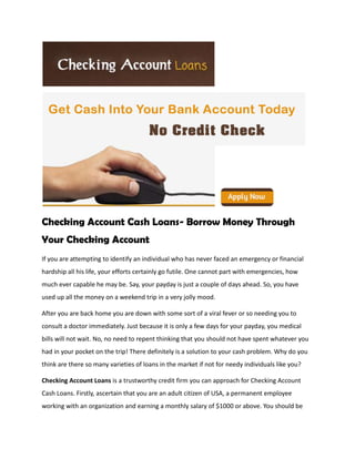 Checking Account Cash Loans- Borrow Money Through
Your Checking Account
If you are attempting to identify an individual who has never faced an emergency or financial
hardship all his life, your efforts certainly go futile. One cannot part with emergencies, how
much ever capable he may be. Say, your payday is just a couple of days ahead. So, you have
used up all the money on a weekend trip in a very jolly mood.

After you are back home you are down with some sort of a viral fever or so needing you to
consult a doctor immediately. Just because it is only a few days for your payday, you medical
bills will not wait. No, no need to repent thinking that you should not have spent whatever you
had in your pocket on the trip! There definitely is a solution to your cash problem. Why do you
think are there so many varieties of loans in the market if not for needy individuals like you?

Checking Account Loans is a trustworthy credit firm you can approach for Checking Account
Cash Loans. Firstly, ascertain that you are an adult citizen of USA, a permanent employee
working with an organization and earning a monthly salary of $1000 or above. You should be
 