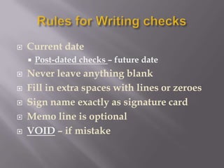    Current date
       Post-dated checks – future date
   Never leave anything blank
   Fill in extra spaces with lines or zeroes
   Sign name exactly as signature card
   Memo line is optional
   VOID – if mistake
 