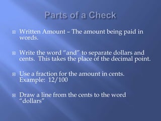  Written Amount – The amount being paid in
words.
 Write the word “and” to separate dollars and
cents. This takes the place of the decimal point.
 Use a fraction for the amount in cents.
Example: 12/100
 Draw a line from the cents to the word
“dollars”
 