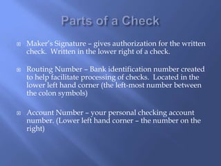  Maker’s Signature – gives authorization for the written
check. Written in the lower right of a check.
 Routing Number – Bank identification number created
to help facilitate processing of checks. Located in the
lower left hand corner (the left-most number between
the colon symbols)
 Account Number – your personal checking account
number. (Lower left hand corner – the number on the
right)
 