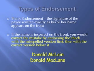  Blank Endorsement – the signature of the
payee written exactly as his or her name
appears on the front
 If the name is incorrect on the front, you would
correct the mistake by endorsing the check
with the misspelled version first, then with the
correct version below it
Donald McLain
Donald MacLane
 
