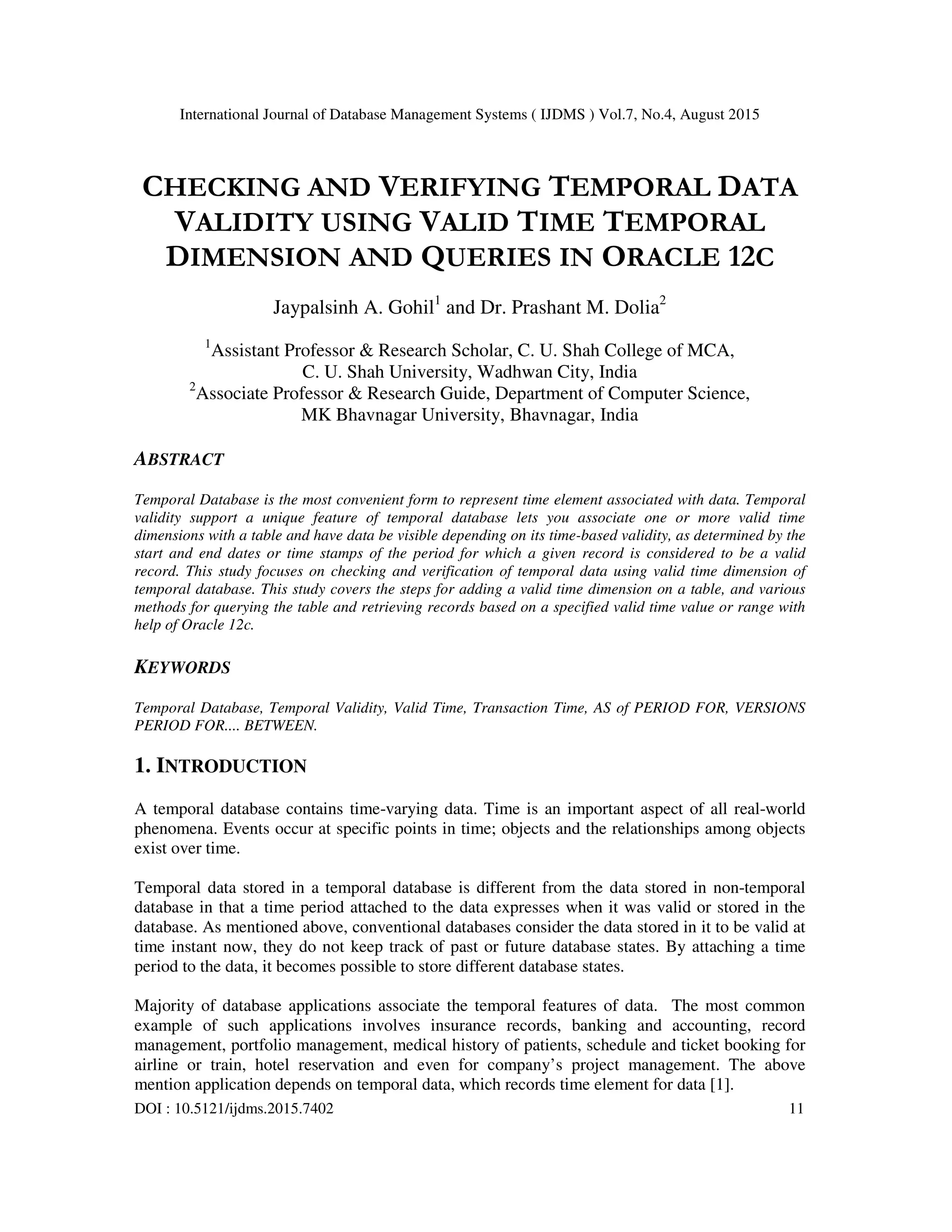 International Journal of Database Management Systems ( IJDMS ) Vol.7, No.4, August 2015
DOI : 10.5121/ijdms.2015.7402 11
CHECKING AND VERIFYING TEMPORAL DATA
VALIDITY USING VALID TIME TEMPORAL
DIMENSION AND QUERIES IN ORACLE 12C
Jaypalsinh A. Gohil1
and Dr. Prashant M. Dolia2
1
Assistant Professor & Research Scholar, C. U. Shah College of MCA,
C. U. Shah University, Wadhwan City, India
2
Associate Professor & Research Guide, Department of Computer Science,
MK Bhavnagar University, Bhavnagar, India
ABSTRACT
Temporal Database is the most convenient form to represent time element associated with data. Temporal
validity support a unique feature of temporal database lets you associate one or more valid time
dimensions with a table and have data be visible depending on its time-based validity, as determined by the
start and end dates or time stamps of the period for which a given record is considered to be a valid
record. This study focuses on checking and verification of temporal data using valid time dimension of
temporal database. This study covers the steps for adding a valid time dimension on a table, and various
methods for querying the table and retrieving records based on a specified valid time value or range with
help of Oracle 12c.
KEYWORDS
Temporal Database, Temporal Validity, Valid Time, Transaction Time, AS of PERIOD FOR, VERSIONS
PERIOD FOR.... BETWEEN.
1. INTRODUCTION
A temporal database contains time-varying data. Time is an important aspect of all real-world
phenomena. Events occur at specific points in time; objects and the relationships among objects
exist over time.
Temporal data stored in a temporal database is different from the data stored in non-temporal
database in that a time period attached to the data expresses when it was valid or stored in the
database. As mentioned above, conventional databases consider the data stored in it to be valid at
time instant now, they do not keep track of past or future database states. By attaching a time
period to the data, it becomes possible to store different database states.
Majority of database applications associate the temporal features of data. The most common
example of such applications involves insurance records, banking and accounting, record
management, portfolio management, medical history of patients, schedule and ticket booking for
airline or train, hotel reservation and even for company’s project management. The above
mention application depends on temporal data, which records time element for data [1].
 