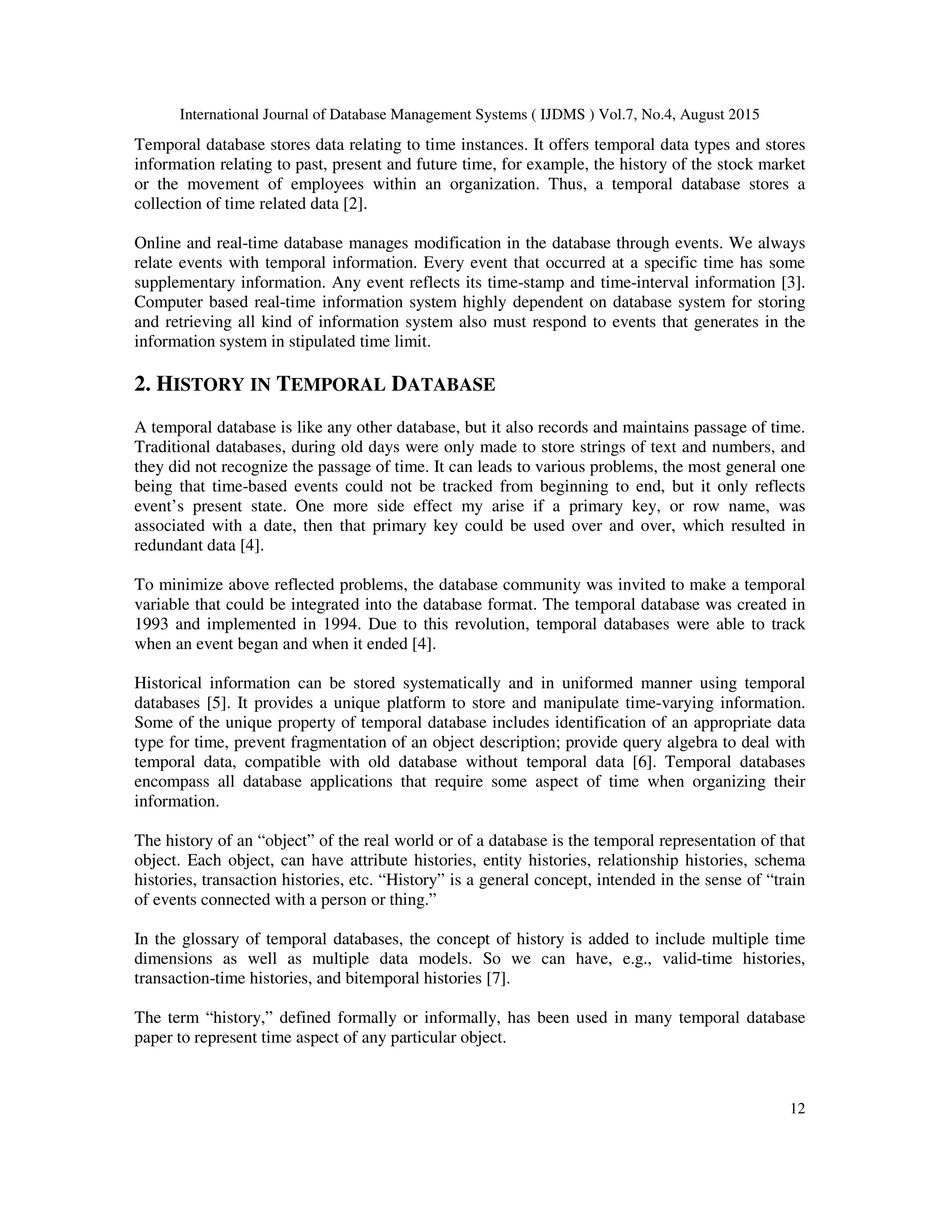 International Journal of Database Management Systems ( IJDMS ) Vol.7, No.4, August 2015
12
Temporal database stores data relating to time instances. It offers temporal data types and stores
information relating to past, present and future time, for example, the history of the stock market
or the movement of employees within an organization. Thus, a temporal database stores a
collection of time related data [2].
Online and real-time database manages modification in the database through events. We always
relate events with temporal information. Every event that occurred at a specific time has some
supplementary information. Any event reflects its time-stamp and time-interval information [3].
Computer based real-time information system highly dependent on database system for storing
and retrieving all kind of information system also must respond to events that generates in the
information system in stipulated time limit.
2. HISTORY IN TEMPORAL DATABASE
A temporal database is like any other database, but it also records and maintains passage of time.
Traditional databases, during old days were only made to store strings of text and numbers, and
they did not recognize the passage of time. It can leads to various problems, the most general one
being that time-based events could not be tracked from beginning to end, but it only reflects
event’s present state. One more side effect my arise if a primary key, or row name, was
associated with a date, then that primary key could be used over and over, which resulted in
redundant data [4].
To minimize above reflected problems, the database community was invited to make a temporal
variable that could be integrated into the database format. The temporal database was created in
1993 and implemented in 1994. Due to this revolution, temporal databases were able to track
when an event began and when it ended [4].
Historical information can be stored systematically and in uniformed manner using temporal
databases [5]. It provides a unique platform to store and manipulate time-varying information.
Some of the unique property of temporal database includes identification of an appropriate data
type for time, prevent fragmentation of an object description; provide query algebra to deal with
temporal data, compatible with old database without temporal data [6]. Temporal databases
encompass all database applications that require some aspect of time when organizing their
information.
The history of an “object” of the real world or of a database is the temporal representation of that
object. Each object, can have attribute histories, entity histories, relationship histories, schema
histories, transaction histories, etc. “History” is a general concept, intended in the sense of “train
of events connected with a person or thing.”
In the glossary of temporal databases, the concept of history is added to include multiple time
dimensions as well as multiple data models. So we can have, e.g., valid-time histories,
transaction-time histories, and bitemporal histories [7].
The term “history,” defined formally or informally, has been used in many temporal database
paper to represent time aspect of any particular object.
 