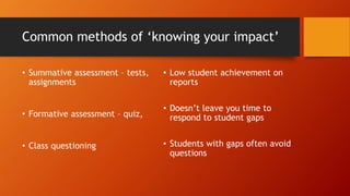 Common methods of ‘knowing your impact’
• Summative assessment – tests,
assignments
• Formative assessment – quiz,
• Class questioning
• Low student achievement on
reports
• Doesn’t leave you time to
respond to student gaps
• Students with gaps often avoid
questions
 