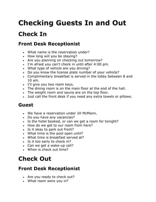 Checking Guests In and Out
Check In
Front Desk Receptionist
 What name is the reservation under?
 How long will you be staying?
 Are you planning on checking out tomorrow?
 I'm afraid you can't check in until after 4:00 pm.
 What type of vehicle are you driving?
 Do you know the license plate number of your vehicle?
 Complimentary breakfast is served in the lobby between 8 and
10 am.
 I'll give you two room keys.
 The dining room is on the main floor at the end of the hall.
 The weight room and sauna are on the top floor.
 Just call the front desk if you need any extra towels or pillows.
Guest
 We have a reservation under Jill McMann.
 Do you have any vacancies?
 Is the hotel booked, or can we get a room for tonight?
 How do we get to our room from here?
 Is it okay to park out front?
 What time is the pool open until?
 What time is breakfast served at?
 Is it too early to check in?
 Can we get a wake-up call?
 When is check out time?
Check Out
Front Desk Receptionist
 Are you ready to check out?
 What room were you in?
 