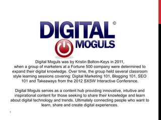 Digital Moguls was by Kristin Bolton-Keys in 2011,
     when a group of marketers at a Fortune 500 company were determined to
    expand their digital knowledge. Over time, the group held several classroom
    style learning sessions covering: Digital Marketing 101, Blogging 101, SEO
         101 and Takeaways from the 2012 SXSW Interactive Conference.

   Digital Moguls serves as a content hub providing innovative, intuitive and
  inspirational content for those seeking to share their knowledge and learn
about digital technology and trends. Ultimately connecting people who want to
                  learn, share and create digital experiences.
1
 