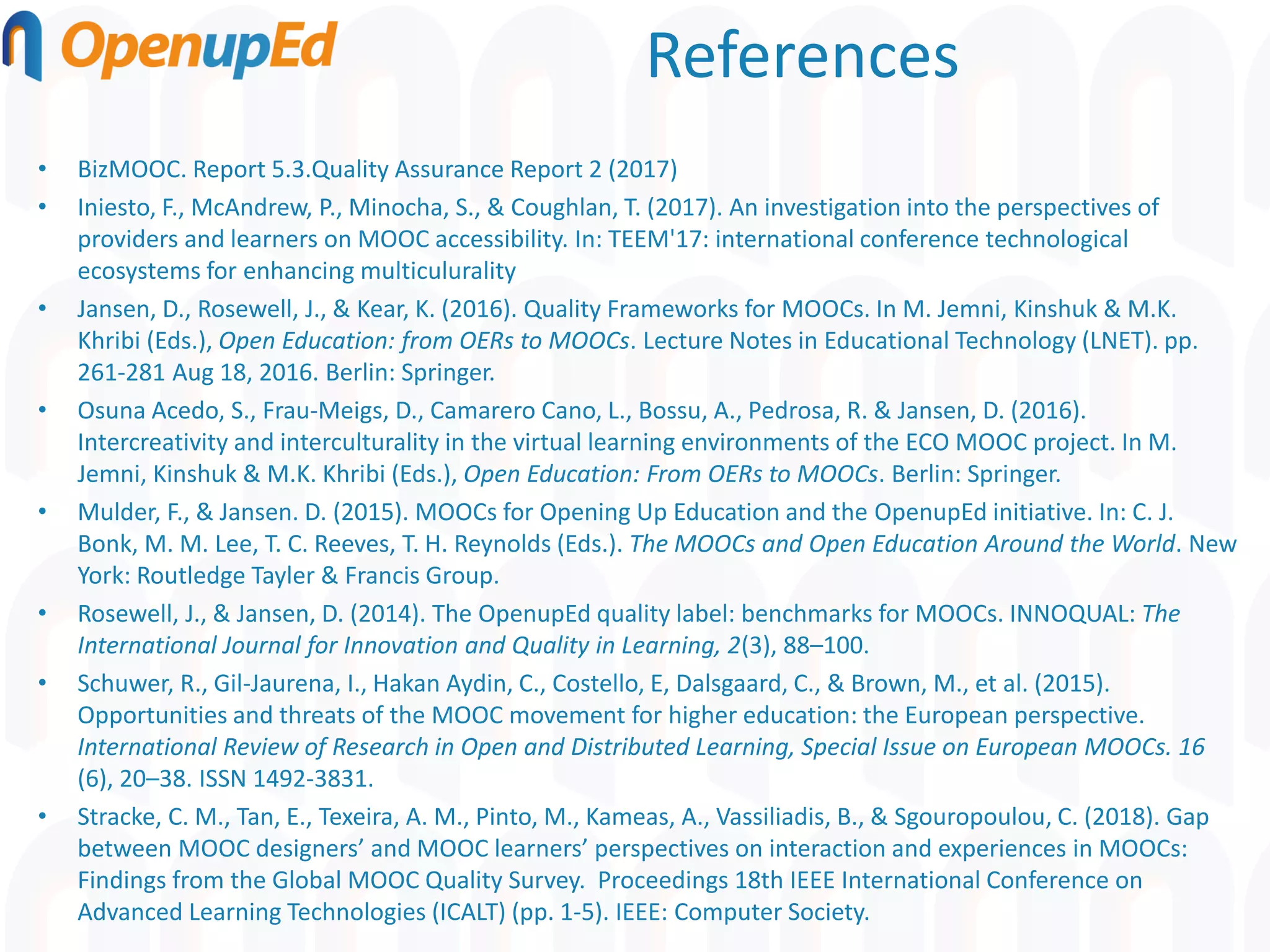 References
• BizMOOC. Report 5.3.Quality Assurance Report 2 (2017)
• Iniesto, F., McAndrew, P., Minocha, S., & Coughlan, T. (2017). An investigation into the perspectives of
providers and learners on MOOC accessibility. In: TEEM'17: international conference technological
ecosystems for enhancing multiculurality
• Jansen, D., Rosewell, J., & Kear, K. (2016). Quality Frameworks for MOOCs. In M. Jemni, Kinshuk & M.K.
Khribi (Eds.), Open Education: from OERs to MOOCs. Lecture Notes in Educational Technology (LNET). pp.
261-281 Aug 18, 2016. Berlin: Springer.
• Osuna Acedo, S., Frau-Meigs, D., Camarero Cano, L., Bossu, A., Pedrosa, R. & Jansen, D. (2016).
Intercreativity and interculturality in the virtual learning environments of the ECO MOOC project. In M.
Jemni, Kinshuk & M.K. Khribi (Eds.), Open Education: From OERs to MOOCs. Berlin: Springer.
• Mulder, F., & Jansen. D. (2015). MOOCs for Opening Up Education and the OpenupEd initiative. In: C. J.
Bonk, M. M. Lee, T. C. Reeves, T. H. Reynolds (Eds.). The MOOCs and Open Education Around the World. New
York: Routledge Tayler & Francis Group.
• Rosewell, J., & Jansen, D. (2014). The OpenupEd quality label: benchmarks for MOOCs. INNOQUAL: The
International Journal for Innovation and Quality in Learning, 2(3), 88–100.
• Schuwer, R., Gil-Jaurena, I., Hakan Aydin, C., Costello, E, Dalsgaard, C., & Brown, M., et al. (2015).
Opportunities and threats of the MOOC movement for higher education: the European perspective.
International Review of Research in Open and Distributed Learning, Special Issue on European MOOCs. 16
(6), 20–38. ISSN 1492-3831.
• Stracke, C. M., Tan, E., Texeira, A. M., Pinto, M., Kameas, A., Vassiliadis, B., & Sgouropoulou, C. (2018). Gap
between MOOC designers’ and MOOC learners’ perspectives on interaction and experiences in MOOCs:
Findings from the Global MOOC Quality Survey. Proceedings 18th IEEE International Conference on
Advanced Learning Technologies (ICALT) (pp. 1-5). IEEE: Computer Society.
 