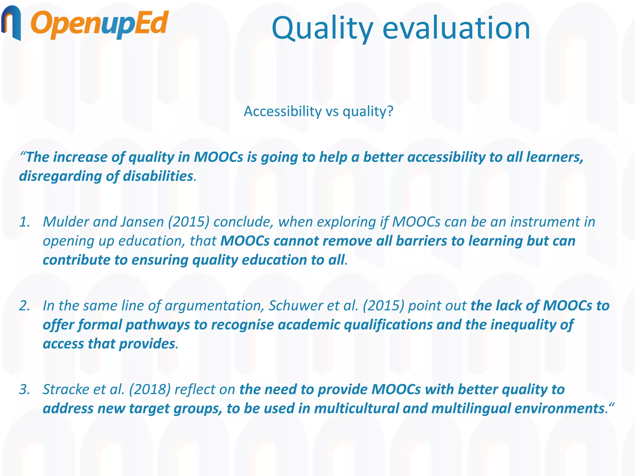Quality evaluation
Accessibility vs quality?
“The increase of quality in MOOCs is going to help a better accessibility to all learners,
disregarding of disabilities.
1. Mulder and Jansen (2015) conclude, when exploring if MOOCs can be an instrument in
opening up education, that MOOCs cannot remove all barriers to learning but can
contribute to ensuring quality education to all.
2. In the same line of argumentation, Schuwer et al. (2015) point out the lack of MOOCs to
offer formal pathways to recognise academic qualifications and the inequality of
access that provides.
3. Stracke et al. (2018) reflect on the need to provide MOOCs with better quality to
address new target groups, to be used in multicultural and multilingual environments.“
 