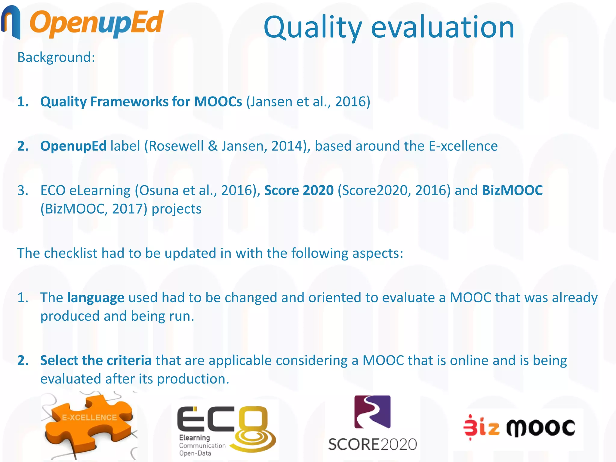 Quality evaluation
Background:
1. Quality Frameworks for MOOCs (Jansen et al., 2016)
2. OpenupEd label (Rosewell & Jansen, 2014), based around the E-xcellence
3. ECO eLearning (Osuna et al., 2016), Score 2020 (Score2020, 2016) and BizMOOC
(BizMOOC, 2017) projects
The checklist had to be updated in with the following aspects:
1. The language used had to be changed and oriented to evaluate a MOOC that was already
produced and being run.
2. Select the criteria that are applicable considering a MOOC that is online and is being
evaluated after its production.
 
