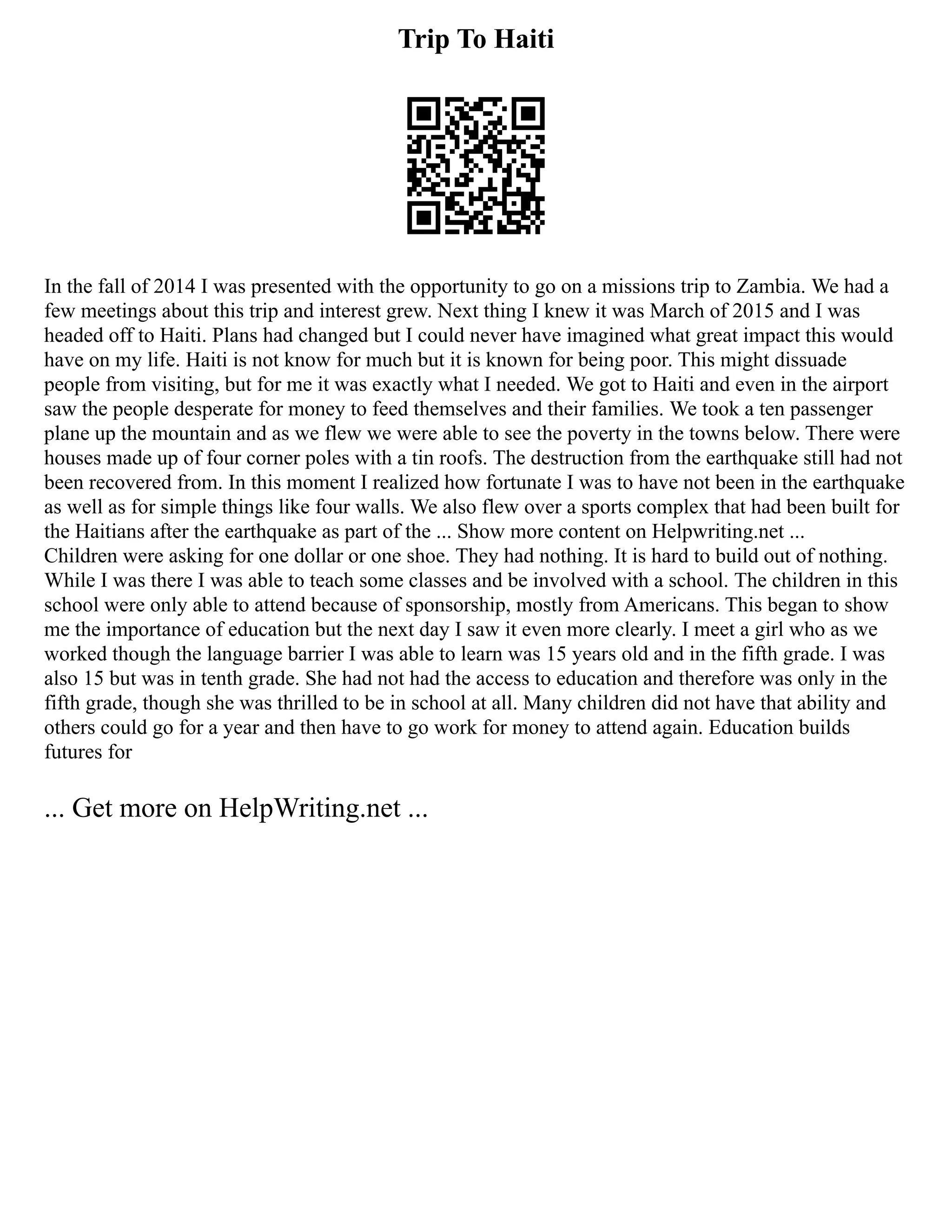 Trip To Haiti
In the fall of 2014 I was presented with the opportunity to go on a missions trip to Zambia. We had a
few meetings about this trip and interest grew. Next thing I knew it was March of 2015 and I was
headed off to Haiti. Plans had changed but I could never have imagined what great impact this would
have on my life. Haiti is not know for much but it is known for being poor. This might dissuade
people from visiting, but for me it was exactly what I needed. We got to Haiti and even in the airport
saw the people desperate for money to feed themselves and their families. We took a ten passenger
plane up the mountain and as we flew we were able to see the poverty in the towns below. There were
houses made up of four corner poles with a tin roofs. The destruction from the earthquake still had not
been recovered from. In this moment I realized how fortunate I was to have not been in the earthquake
as well as for simple things like four walls. We also flew over a sports complex that had been built for
the Haitians after the earthquake as part of the ... Show more content on Helpwriting.net ...
Children were asking for one dollar or one shoe. They had nothing. It is hard to build out of nothing.
While I was there I was able to teach some classes and be involved with a school. The children in this
school were only able to attend because of sponsorship, mostly from Americans. This began to show
me the importance of education but the next day I saw it even more clearly. I meet a girl who as we
worked though the language barrier I was able to learn was 15 years old and in the fifth grade. I was
also 15 but was in tenth grade. She had not had the access to education and therefore was only in the
fifth grade, though she was thrilled to be in school at all. Many children did not have that ability and
others could go for a year and then have to go work for money to attend again. Education builds
futures for
... Get more on HelpWriting.net ...
 