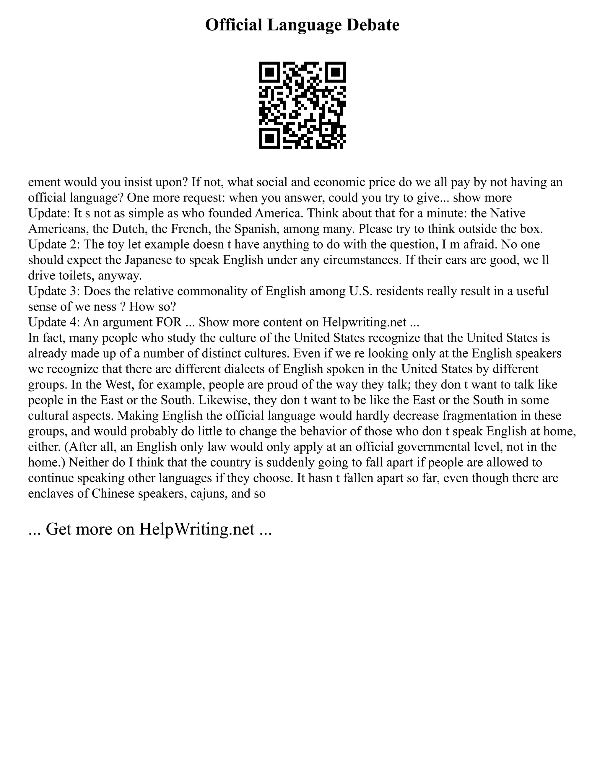 Official Language Debate
ement would you insist upon? If not, what social and economic price do we all pay by not having an
official language? One more request: when you answer, could you try to give... show more
Update: It s not as simple as who founded America. Think about that for a minute: the Native
Americans, the Dutch, the French, the Spanish, among many. Please try to think outside the box.
Update 2: The toy let example doesn t have anything to do with the question, I m afraid. No one
should expect the Japanese to speak English under any circumstances. If their cars are good, we ll
drive toilets, anyway.
Update 3: Does the relative commonality of English among U.S. residents really result in a useful
sense of we ness ? How so?
Update 4: An argument FOR ... Show more content on Helpwriting.net ...
In fact, many people who study the culture of the United States recognize that the United States is
already made up of a number of distinct cultures. Even if we re looking only at the English speakers
we recognize that there are different dialects of English spoken in the United States by different
groups. In the West, for example, people are proud of the way they talk; they don t want to talk like
people in the East or the South. Likewise, they don t want to be like the East or the South in some
cultural aspects. Making English the official language would hardly decrease fragmentation in these
groups, and would probably do little to change the behavior of those who don t speak English at home,
either. (After all, an English only law would only apply at an official governmental level, not in the
home.) Neither do I think that the country is suddenly going to fall apart if people are allowed to
continue speaking other languages if they choose. It hasn t fallen apart so far, even though there are
enclaves of Chinese speakers, cajuns, and so
... Get more on HelpWriting.net ...
 