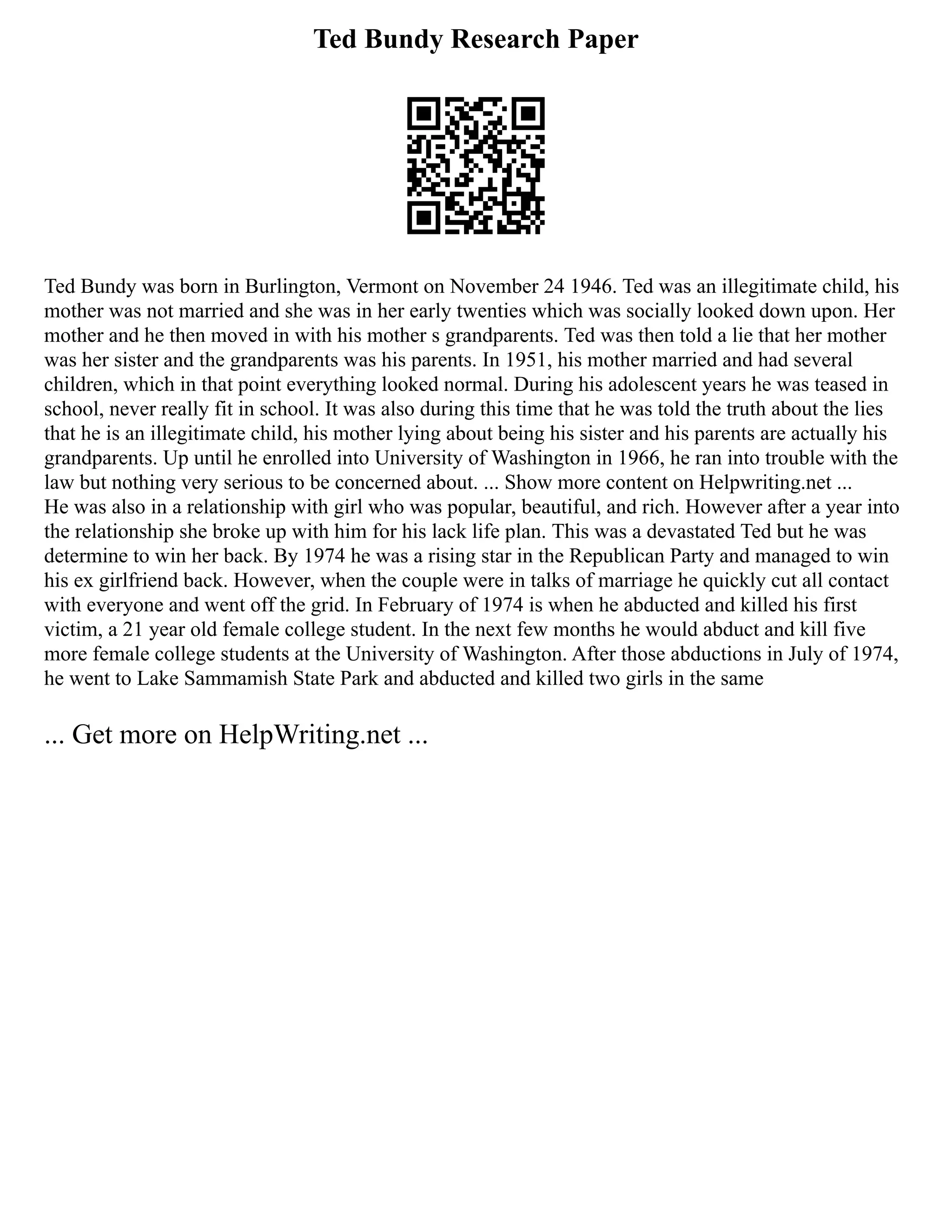 Ted Bundy Research Paper
Ted Bundy was born in Burlington, Vermont on November 24 1946. Ted was an illegitimate child, his
mother was not married and she was in her early twenties which was socially looked down upon. Her
mother and he then moved in with his mother s grandparents. Ted was then told a lie that her mother
was her sister and the grandparents was his parents. In 1951, his mother married and had several
children, which in that point everything looked normal. During his adolescent years he was teased in
school, never really fit in school. It was also during this time that he was told the truth about the lies
that he is an illegitimate child, his mother lying about being his sister and his parents are actually his
grandparents. Up until he enrolled into University of Washington in 1966, he ran into trouble with the
law but nothing very serious to be concerned about. ... Show more content on Helpwriting.net ...
He was also in a relationship with girl who was popular, beautiful, and rich. However after a year into
the relationship she broke up with him for his lack life plan. This was a devastated Ted but he was
determine to win her back. By 1974 he was a rising star in the Republican Party and managed to win
his ex girlfriend back. However, when the couple were in talks of marriage he quickly cut all contact
with everyone and went off the grid. In February of 1974 is when he abducted and killed his first
victim, a 21 year old female college student. In the next few months he would abduct and kill five
more female college students at the University of Washington. After those abductions in July of 1974,
he went to Lake Sammamish State Park and abducted and killed two girls in the same
... Get more on HelpWriting.net ...
 