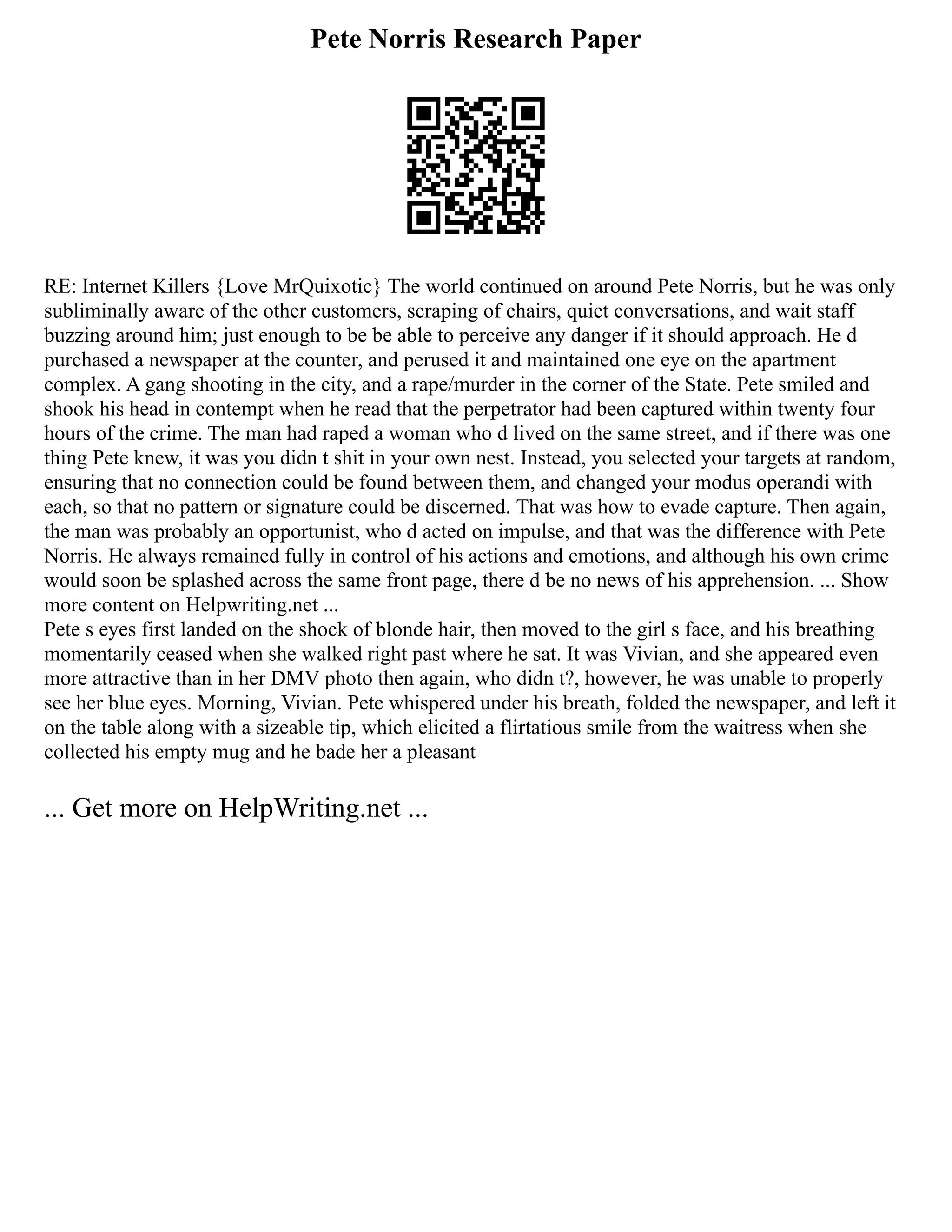 Pete Norris Research Paper
RE: Internet Killers {Love MrQuixotic} The world continued on around Pete Norris, but he was only
subliminally aware of the other customers, scraping of chairs, quiet conversations, and wait staff
buzzing around him; just enough to be be able to perceive any danger if it should approach. He d
purchased a newspaper at the counter, and perused it and maintained one eye on the apartment
complex. A gang shooting in the city, and a rape/murder in the corner of the State. Pete smiled and
shook his head in contempt when he read that the perpetrator had been captured within twenty four
hours of the crime. The man had raped a woman who d lived on the same street, and if there was one
thing Pete knew, it was you didn t shit in your own nest. Instead, you selected your targets at random,
ensuring that no connection could be found between them, and changed your modus operandi with
each, so that no pattern or signature could be discerned. That was how to evade capture. Then again,
the man was probably an opportunist, who d acted on impulse, and that was the difference with Pete
Norris. He always remained fully in control of his actions and emotions, and although his own crime
would soon be splashed across the same front page, there d be no news of his apprehension. ... Show
more content on Helpwriting.net ...
Pete s eyes first landed on the shock of blonde hair, then moved to the girl s face, and his breathing
momentarily ceased when she walked right past where he sat. It was Vivian, and she appeared even
more attractive than in her DMV photo then again, who didn t?, however, he was unable to properly
see her blue eyes. Morning, Vivian. Pete whispered under his breath, folded the newspaper, and left it
on the table along with a sizeable tip, which elicited a flirtatious smile from the waitress when she
collected his empty mug and he bade her a pleasant
... Get more on HelpWriting.net ...
 