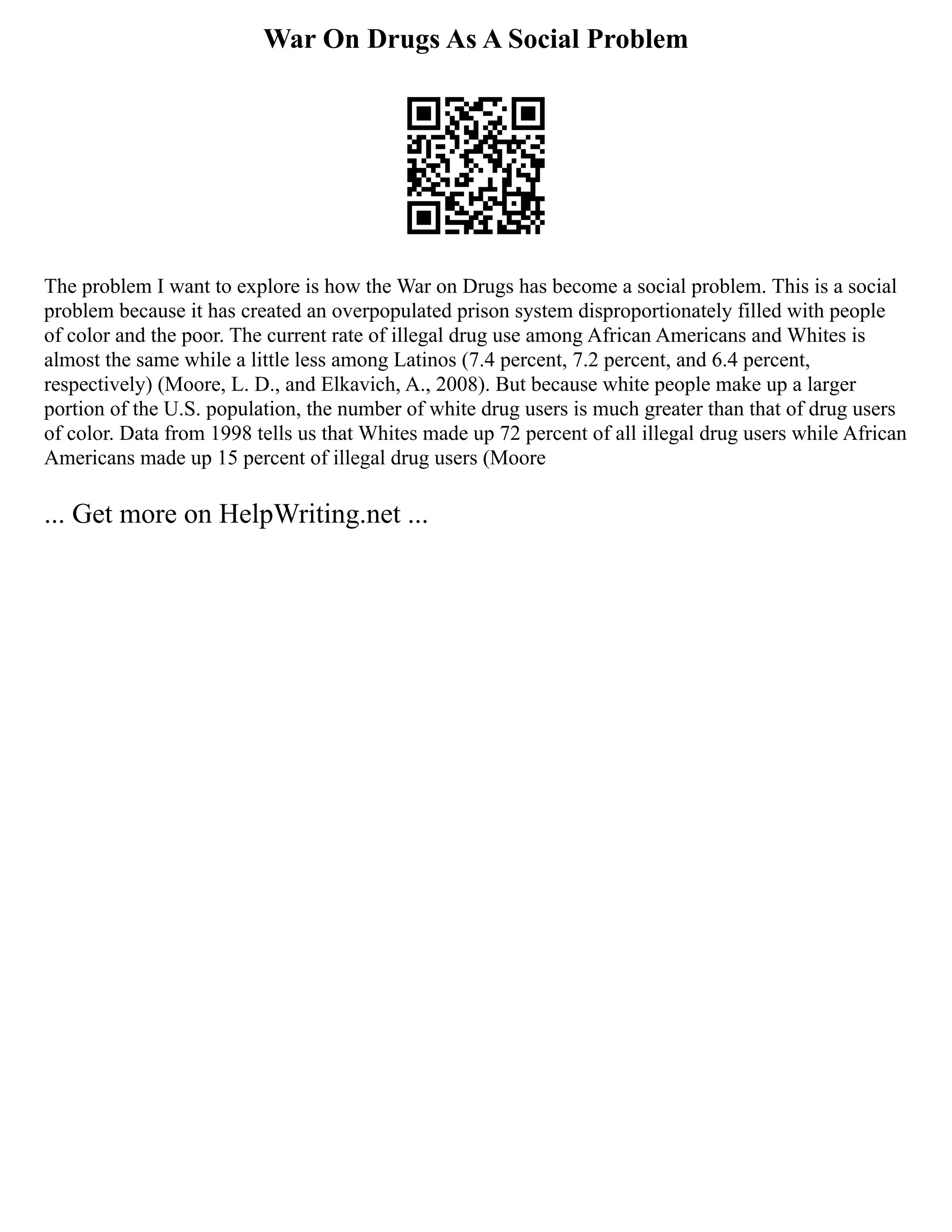 War On Drugs As A Social Problem
The problem I want to explore is how the War on Drugs has become a social problem. This is a social
problem because it has created an overpopulated prison system disproportionately filled with people
of color and the poor. The current rate of illegal drug use among African Americans and Whites is
almost the same while a little less among Latinos (7.4 percent, 7.2 percent, and 6.4 percent,
respectively) (Moore, L. D., and Elkavich, A., 2008). But because white people make up a larger
portion of the U.S. population, the number of white drug users is much greater than that of drug users
of color. Data from 1998 tells us that Whites made up 72 percent of all illegal drug users while African
Americans made up 15 percent of illegal drug users (Moore
... Get more on HelpWriting.net ...
 