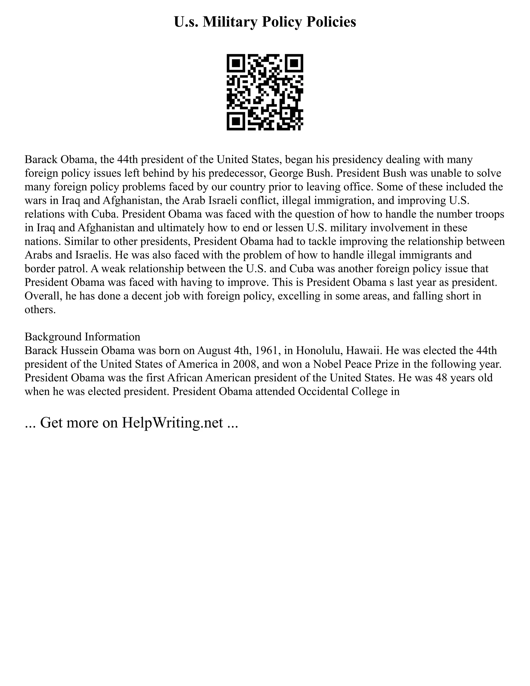 U.s. Military Policy Policies
Barack Obama, the 44th president of the United States, began his presidency dealing with many
foreign policy issues left behind by his predecessor, George Bush. President Bush was unable to solve
many foreign policy problems faced by our country prior to leaving office. Some of these included the
wars in Iraq and Afghanistan, the Arab Israeli conflict, illegal immigration, and improving U.S.
relations with Cuba. President Obama was faced with the question of how to handle the number troops
in Iraq and Afghanistan and ultimately how to end or lessen U.S. military involvement in these
nations. Similar to other presidents, President Obama had to tackle improving the relationship between
Arabs and Israelis. He was also faced with the problem of how to handle illegal immigrants and
border patrol. A weak relationship between the U.S. and Cuba was another foreign policy issue that
President Obama was faced with having to improve. This is President Obama s last year as president.
Overall, he has done a decent job with foreign policy, excelling in some areas, and falling short in
others.
Background Information
Barack Hussein Obama was born on August 4th, 1961, in Honolulu, Hawaii. He was elected the 44th
president of the United States of America in 2008, and won a Nobel Peace Prize in the following year.
President Obama was the first African American president of the United States. He was 48 years old
when he was elected president. President Obama attended Occidental College in
... Get more on HelpWriting.net ...
 