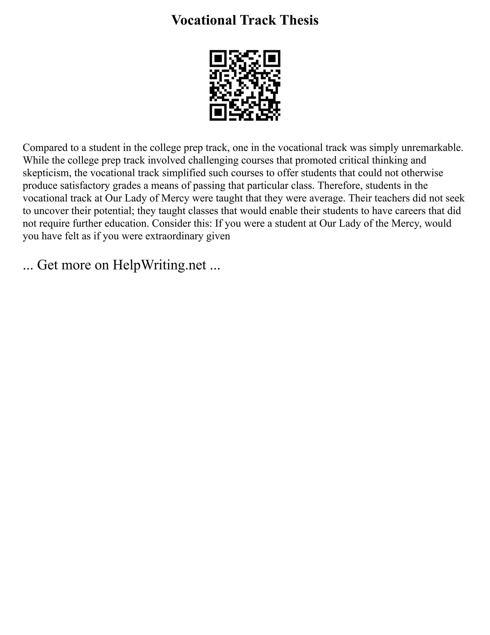 Vocational Track Thesis
Compared to a student in the college prep track, one in the vocational track was simply unremarkable.
While the college prep track involved challenging courses that promoted critical thinking and
skepticism, the vocational track simplified such courses to offer students that could not otherwise
produce satisfactory grades a means of passing that particular class. Therefore, students in the
vocational track at Our Lady of Mercy were taught that they were average. Their teachers did not seek
to uncover their potential; they taught classes that would enable their students to have careers that did
not require further education. Consider this: If you were a student at Our Lady of the Mercy, would
you have felt as if you were extraordinary given
... Get more on HelpWriting.net ...
 