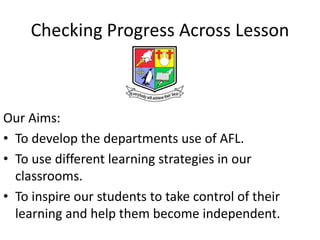 Checking Progress Across Lesson



Our Aims:
• To develop the departments use of AFL.
• To use different learning strategies in our
  classrooms.
• To inspire our students to take control of their
  learning and help them become independent.
 