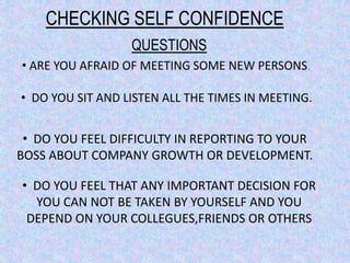 CHECKING SELF CONFIDENCE
• ARE YOU AFRAID OF MEETING SOME NEW PERSONS.
• DO YOU SIT AND LISTEN ALL THE TIMES IN MEETING.
• DO YOU FEEL DIFFICULTY IN REPORTING TO YOUR
BOSS ABOUT COMPANY GROWTH OR DEVELOPMENT.
• DO YOU FEEL THAT ANY IMPORTANT DECISION FOR
YOU CAN NOT BE TAKEN BY YOURSELF AND YOU
DEPEND ON YOUR COLLEGUES,FRIENDS OR OTHERS
QUESTIONS
 
