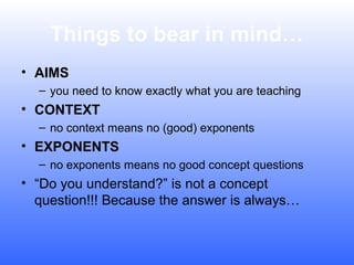 Things to bear in mind…
• AIMS
– you need to know exactly what you are teaching

• CONTEXT
– no context means no (good) exponents

• EXPONENTS
– no exponents means no good concept questions

• “Do you understand?” is not a concept
question!!! Because the answer is always…

 