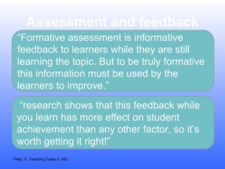 Assessment and feedback
“Formative assessment is informative
feedback to learners while they are still
learning the topic. But to be truly formative
this information must be used by the
learners to improve.”
“research shows that this feedback while
you learn has more effect on student
achievement than any other factor, so it’s
worth getting it right!”
Petty. G. Teaching Today p. 450

 