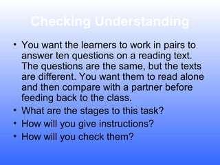 Checking Understanding
• You want the learners to work in pairs to
answer ten questions on a reading text.
The questions are the same, but the texts
are different. You want them to read alone
and then compare with a partner before
feeding back to the class.
• What are the stages to this task?
• How will you give instructions?
• How will you check them?

 
