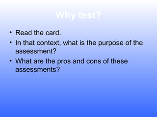 Why test?
• Read the card.
• In that context, what is the purpose of the
assessment?
• What are the pros and cons of these
assessments?

 