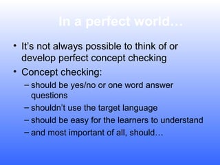 In a perfect world…
• It’s not always possible to think of or
develop perfect concept checking
• Concept checking:
– should be yes/no or one word answer
questions
– shouldn’t use the target language
– should be easy for the learners to understand
– and most important of all, should…

 