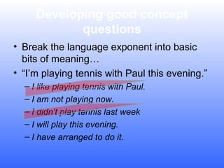 Developing good concept
questions
• Break the language exponent into basic
bits of meaning…
• “I’m playing tennis with Paul this evening.”
– I like playing tennis with Paul.
– I am not playing now.
– I didn’t play tennis last week
– I will play this evening.
– I have arranged to do it.

 