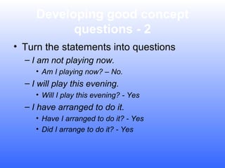 Developing good concept
questions - 2
• Turn the statements into questions
– I am not playing now.
• Am I playing now? – No.

– I will play this evening.
• Will I play this evening? - Yes

– I have arranged to do it.
• Have I arranged to do it? - Yes
• Did I arrange to do it? - Yes

 