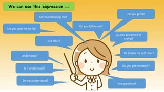 We can use this expression ….
Do you get it?
Are you following me?
Do you follow me?
DO you get what I’m
saying?
Do I make my self clear?
Do you get the point?
Any questions?
Understood?
Is it clear?
Are you with me so far?
Is it understood?
Do you understand?
 