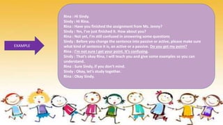 EXAMPLE
Rina : Hi Sindy.
Sindy : Hi Rina.
Rina : Have you finished the assignment from Ms. Jenny?
Sindy : Yes, I’ve just finished it. How about you?
Rina : Not yet, I’m still confused in answering some questions
Sindy : Before you change the sentence into passive or active, please make sure
what kind of sentence it is, an active or a passive. Do you get my point?
Rina : I’m not sure I get your point. It’s confusing.
Sindy : That’s okay Rina, I will teach you and give some examples so you can
understand.
Rina : Sure Sindy, if you don’t mind.
Sindy : Okay, let’s study together.
Rina : Okay Sindy.
 