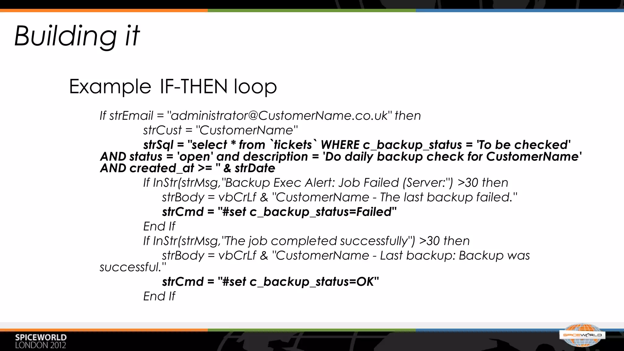 Building it
    Example IF-THEN loop
       If strEmail = "administrator@CustomerName.co.uk" then
               strCust = "CustomerName"
               strSql = "select * from `tickets` WHERE c_backup_status = 'To be checked'
       AND status = 'open' and description = 'Do daily backup check for CustomerName'
       AND created_at >= " & strDate
               If InStr(strMsg,"Backup Exec Alert: Job Failed (Server:") >30 then
                    strBody = vbCrLf & "CustomerName - The last backup failed."
                    strCmd = "#set c_backup_status=Failed"
               End If
               If InStr(strMsg,"The job completed successfully") >30 then
                    strBody = vbCrLf & "CustomerName - Last backup: Backup was
       successful."
                    strCmd = "#set c_backup_status=OK"
               End If
 